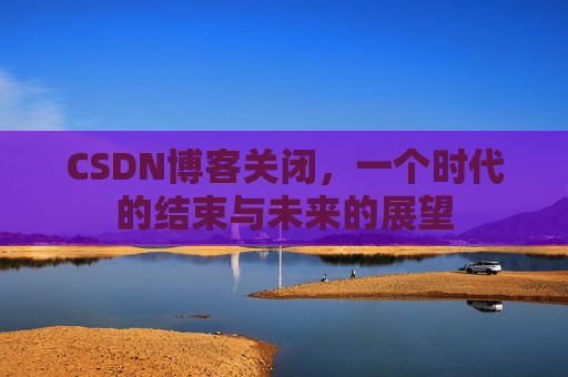 CSDN博客关闭，一个时代的结束与未来的展望